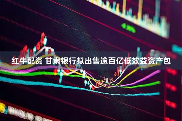 红牛配资 甘肃银行拟出售逾百亿低效益资产包