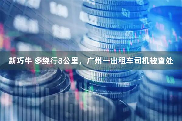 新巧牛 多绕行8公里，广州一出租车司机被查处
