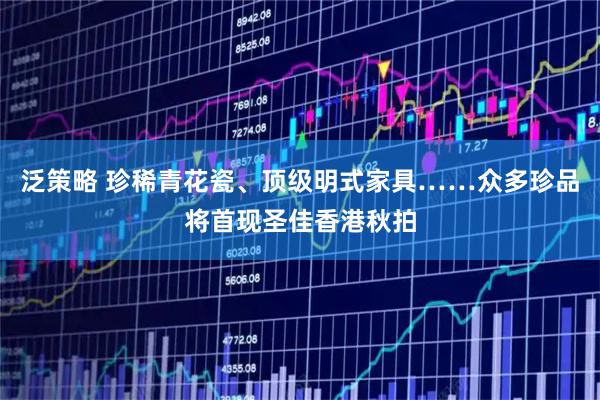 泛策略 珍稀青花瓷、顶级明式家具……众多珍品将首现圣佳香港秋拍