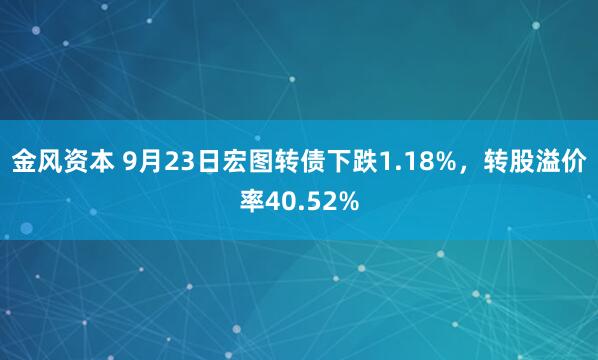 金风资本 9月23日宏图转债下跌1.18%，转股溢价率40.52%