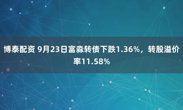 博泰配资 9月23日富淼转债下跌1.36%，转股溢价率11.58%