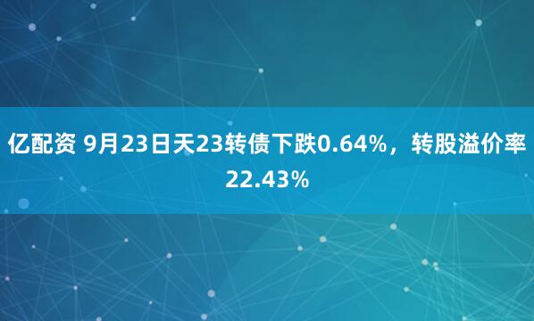 亿配资 9月23日天23转债下跌0.64%，转股溢价率22.43%