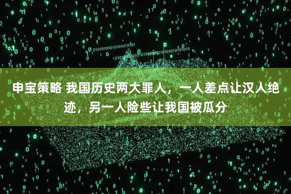 申宝策略 我国历史两大罪人，一人差点让汉人绝迹，另一人险些让我国被瓜分