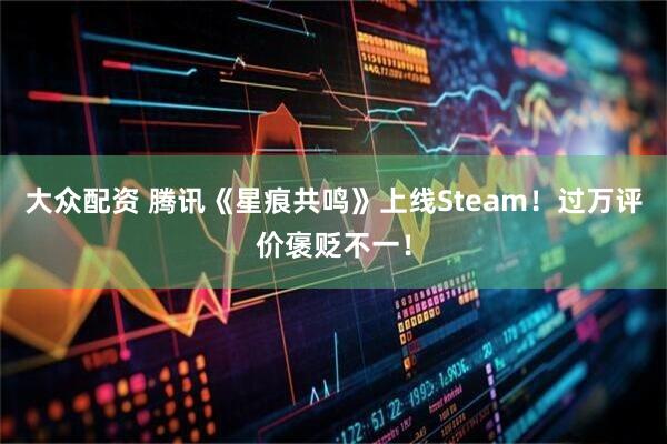 大众配资 腾讯《星痕共鸣》上线Steam！过万评价褒贬不一！