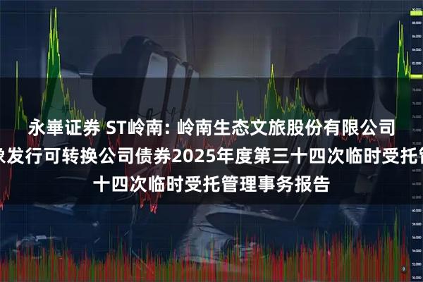 永崋证券 ST岭南: 岭南生态文旅股份有限公司向不特定对象发行可转换公司债券2025年度第三十四次临时受托管理事务报告