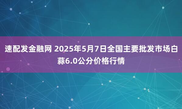 速配发金融网 2025年5月7日全国主要批发市场白蒜6.0公分价格行情
