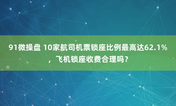 91微操盘 10家航司机票锁座比例最高达62.1%，飞机锁座收费合理吗？
