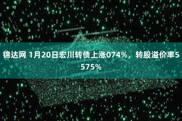 锦达网 1月20日宏川转债上涨074%，转股溢价率5575%