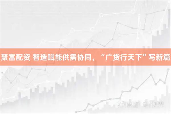 聚富配资 智造赋能供需协同，“广货行天下”写新篇