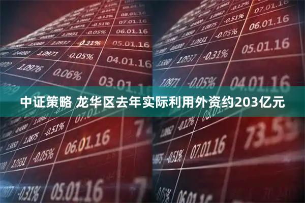 中证策略 龙华区去年实际利用外资约203亿元