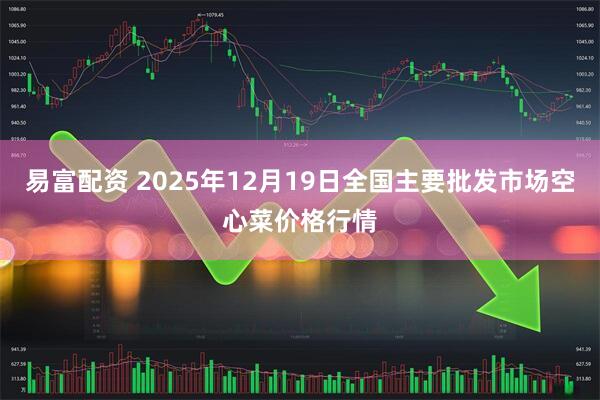 易富配资 2025年12月19日全国主要批发市场空心菜价格行情