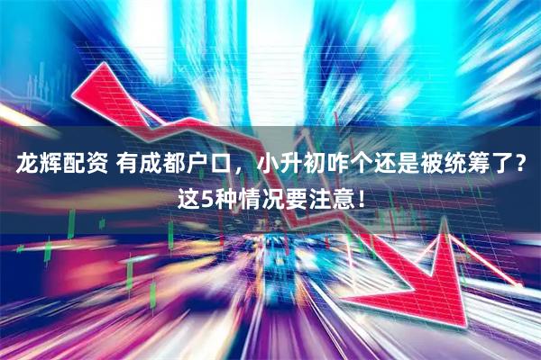 龙辉配资 有成都户口，小升初咋个还是被统筹了？这5种情况要注意！