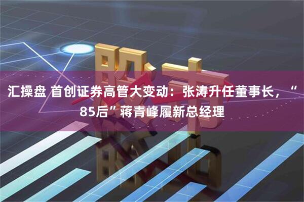 汇操盘 首创证券高管大变动：张涛升任董事长，“85后”蒋青峰履新总经理