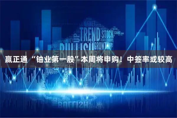 赢正通 “铀业第一股”本周将申购！中签率或较高