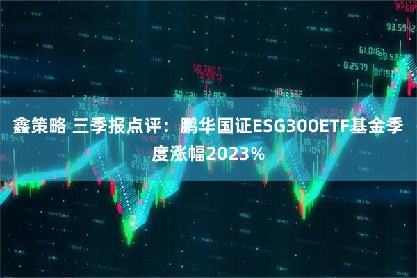 鑫策略 三季报点评：鹏华国证ESG300ETF基金季度涨幅2023%