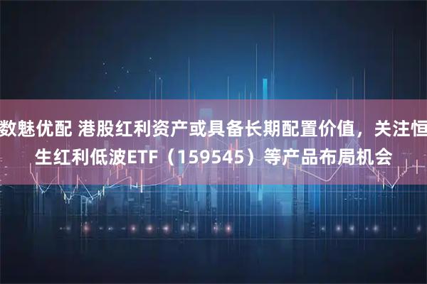 数魅优配 港股红利资产或具备长期配置价值，关注恒生红利低波ETF（159545）等产品布局机会